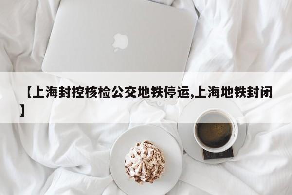 【上海封控核检公交地铁停运,上海地铁封闭】