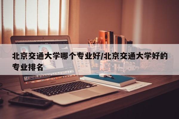 北京交通大学哪个专业好/北京交通大学好的专业排名