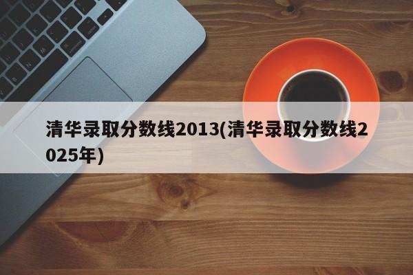 清华录取分数线2013(清华录取分数线2025年)