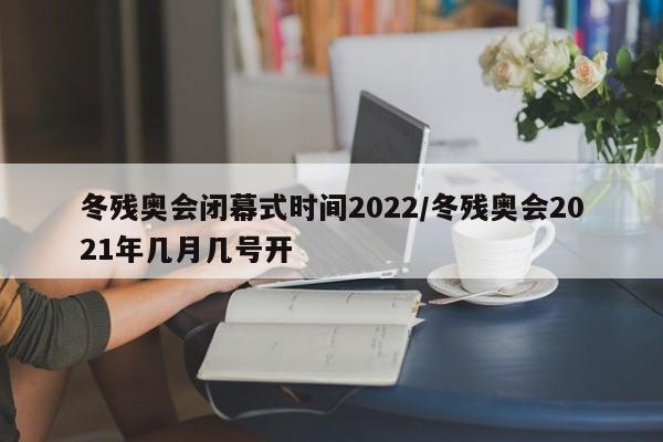 冬残奥会闭幕式时间2022/冬残奥会2021年几月几号开