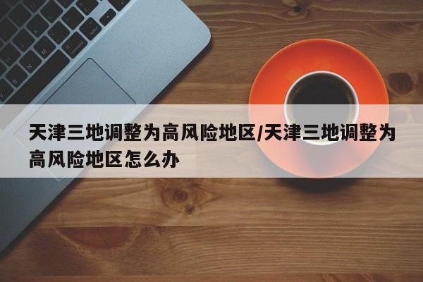 天津三地调整为高风险地区/天津三地调整为高风险地区怎么办