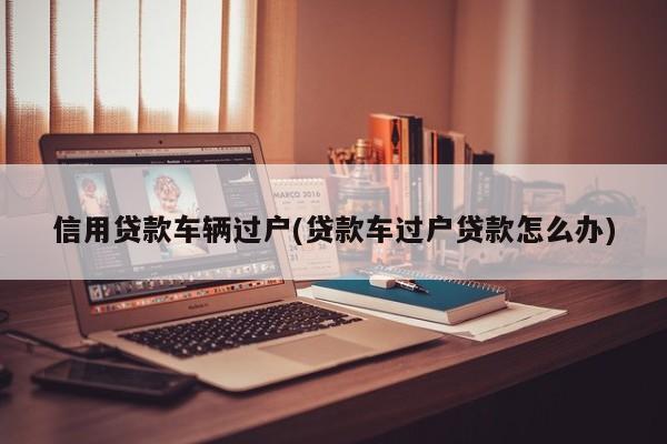 信用贷款车辆过户(贷款车过户贷款怎么办)