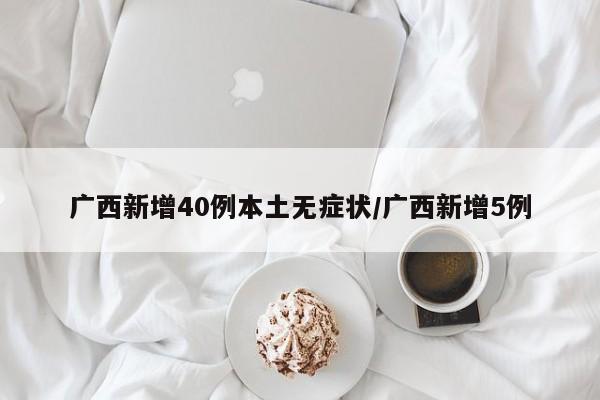 广西新增40例本土无症状/广西新增5例