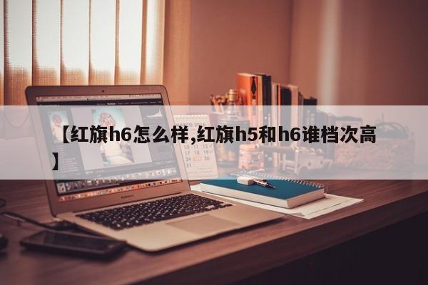 【红旗h6怎么样,红旗h5和h6谁档次高】