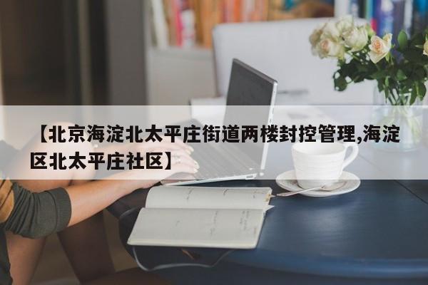 【北京海淀北太平庄街道两楼封控管理,海淀区北太平庄社区】