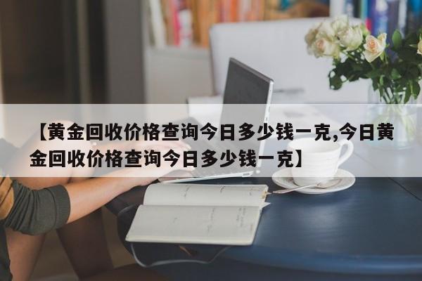 【黄金回收价格查询今日多少钱一克,今日黄金回收价格查询今日多少钱一克】