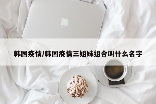 韩国疫情/韩国疫情三姐妹组合叫什么名字