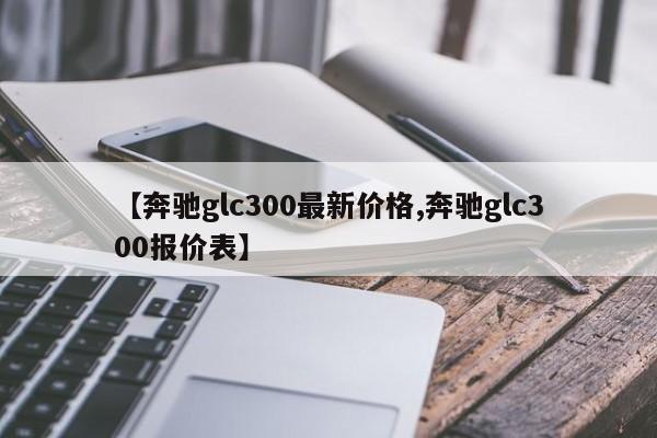 【奔驰glc300最新价格,奔驰glc300报价表】