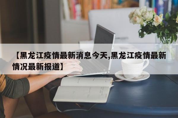【黑龙江疫情最新消息今天,黑龙江疫情最新情况最新报道】