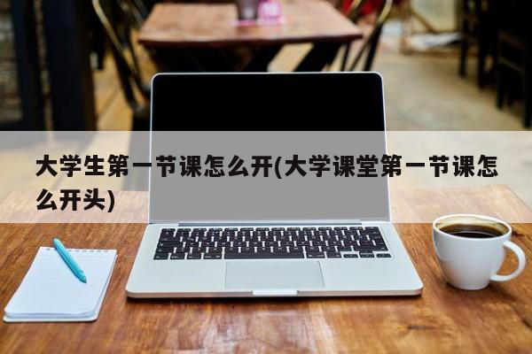 大学生第一节课怎么开(大学课堂第一节课怎么开头)