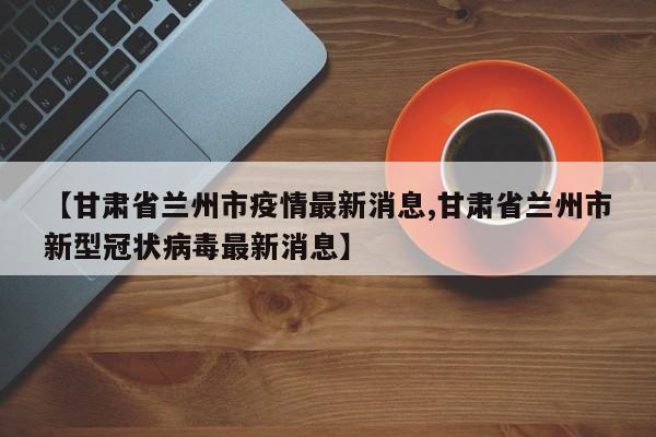 【甘肃省兰州市疫情最新消息,甘肃省兰州市新型冠状病毒最新消息】