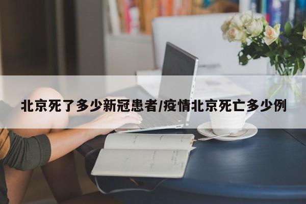 北京死了多少新冠患者/疫情北京死亡多少例