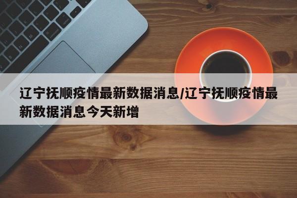辽宁抚顺疫情最新数据消息/辽宁抚顺疫情最新数据消息今天新增