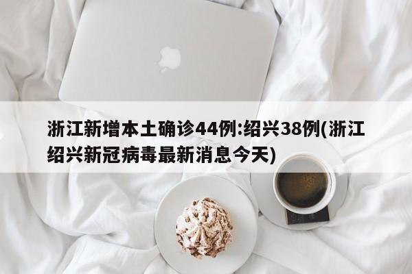 浙江新增本土确诊44例:绍兴38例(浙江绍兴新冠病毒最新消息今天)