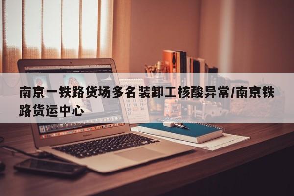南京一铁路货场多名装卸工核酸异常/南京铁路货运中心