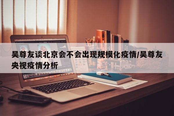 吴尊友谈北京会不会出现规模化疫情/吴尊友央视疫情分析