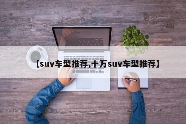 【suv车型推荐,十万suv车型推荐】