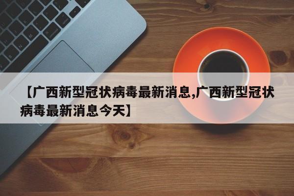 【广西新型冠状病毒最新消息,广西新型冠状病毒最新消息今天】