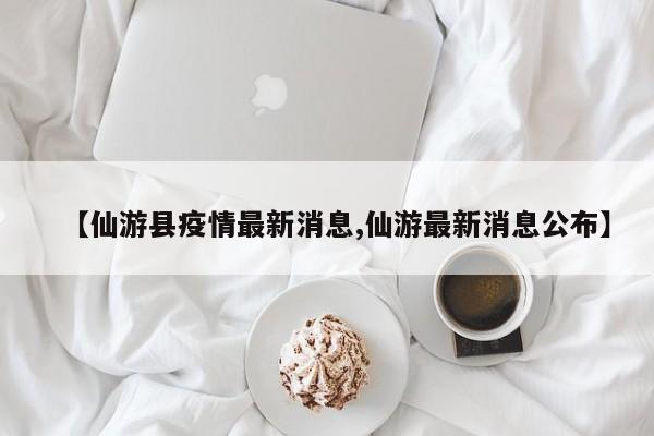【仙游县疫情最新消息,仙游最新消息公布】