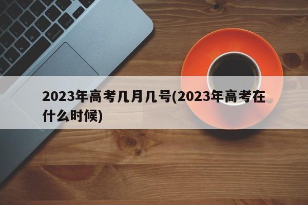 2023年高考几月几号(2023年高考在什么时候)