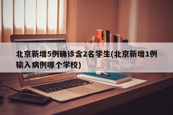 北京新增5例确诊含2名学生(北京新增1例输入病例哪个学校)