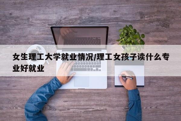 女生理工大学就业情况/理工女孩子读什么专业好就业