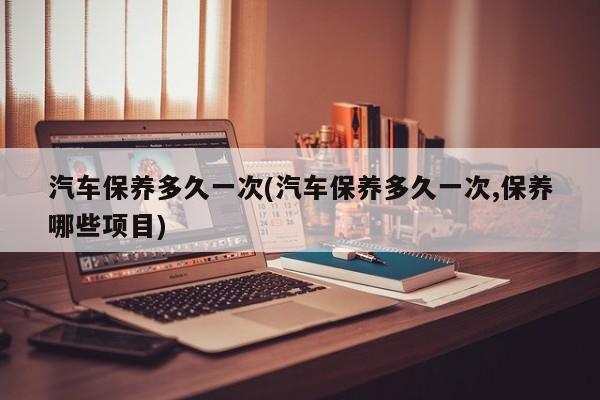 汽车保养多久一次(汽车保养多久一次,保养哪些项目)