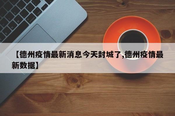 【德州疫情最新消息今天封城了,德州疫情最新数据】