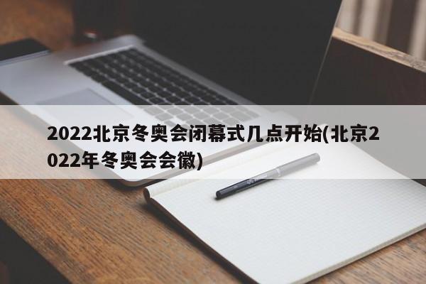 2022北京冬奥会闭幕式几点开始(北京2022年冬奥会会徽)
