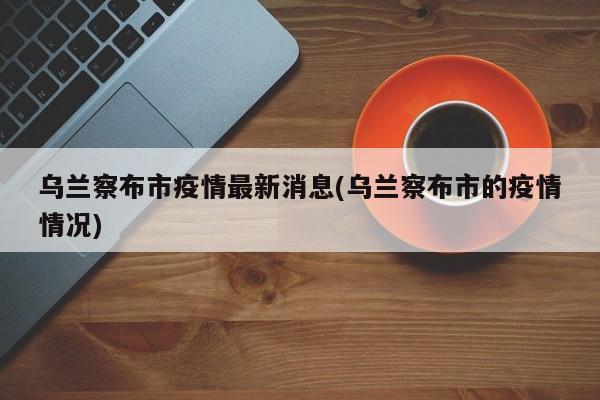 乌兰察布市疫情最新消息(乌兰察布市的疫情情况)