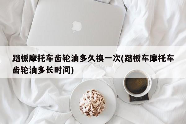 踏板摩托车齿轮油多久换一次(踏板车摩托车齿轮油多长时间)