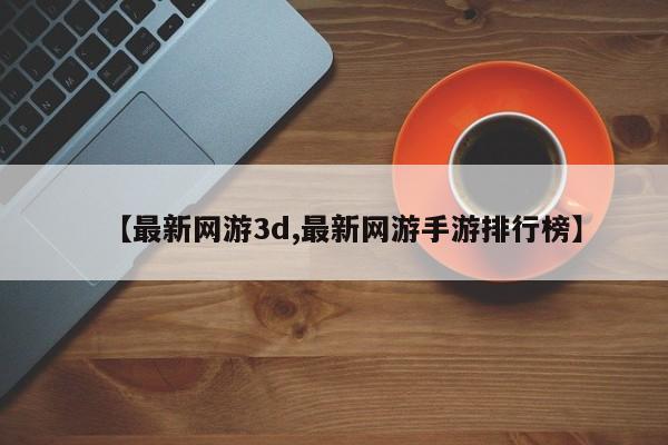 【最新网游3d,最新网游手游排行榜】