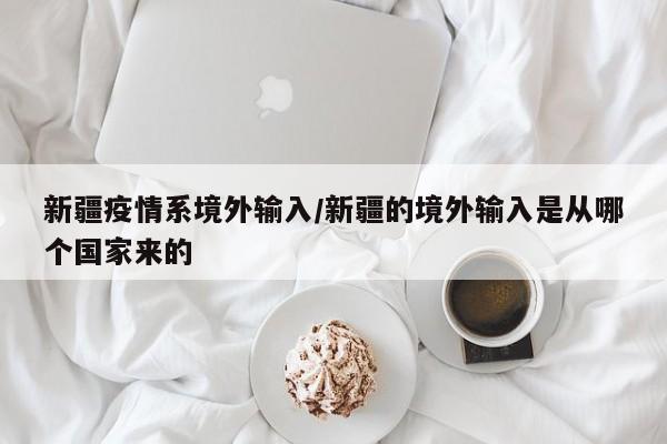 新疆疫情系境外输入/新疆的境外输入是从哪个国家来的