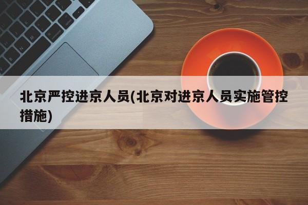北京严控进京人员(北京对进京人员实施管控措施)
