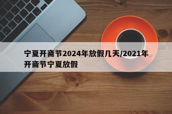 宁夏开斋节2024年放假几天/2021年开斋节宁夏放假