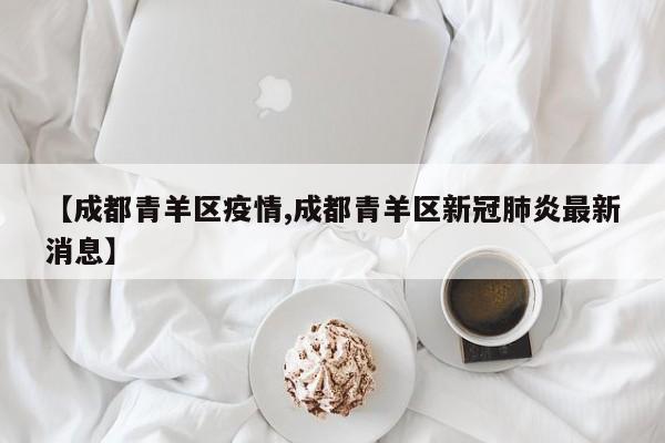 【成都青羊区疫情,成都青羊区新冠肺炎最新消息】