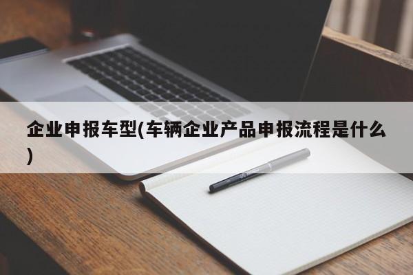 企业申报车型(车辆企业产品申报流程是什么)