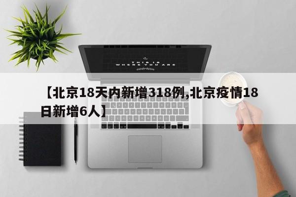 【北京18天内新增318例,北京疫情18日新增6人】