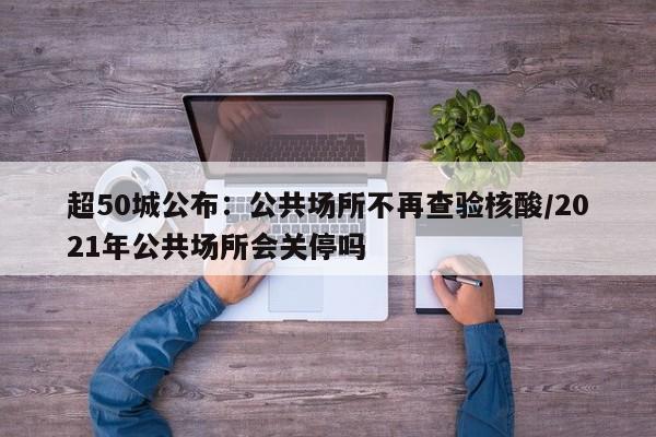 超50城公布：公共场所不再查验核酸/2021年公共场所会关停吗