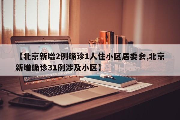【北京新增2例确诊1人住小区居委会,北京新增确诊31例涉及小区】