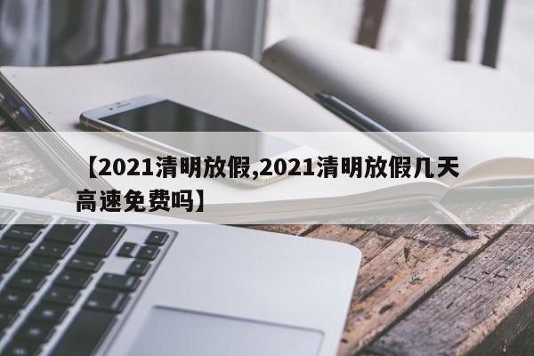 【2021清明放假,2021清明放假几天高速免费吗】