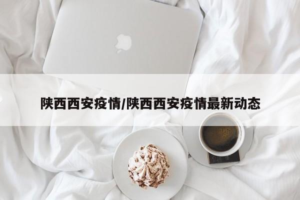 陕西西安疫情/陕西西安疫情最新动态