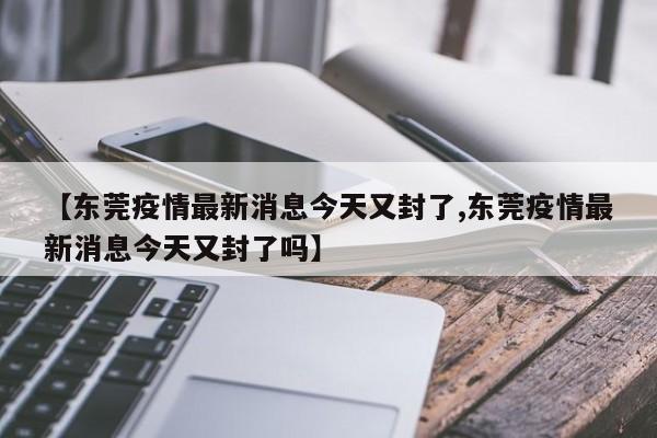 【东莞疫情最新消息今天又封了,东莞疫情最新消息今天又封了吗】