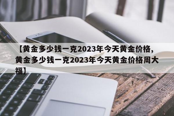 【黄金多少钱一克2023年今天黄金价格,黄金多少钱一克2023年今天黄金价格周大福】