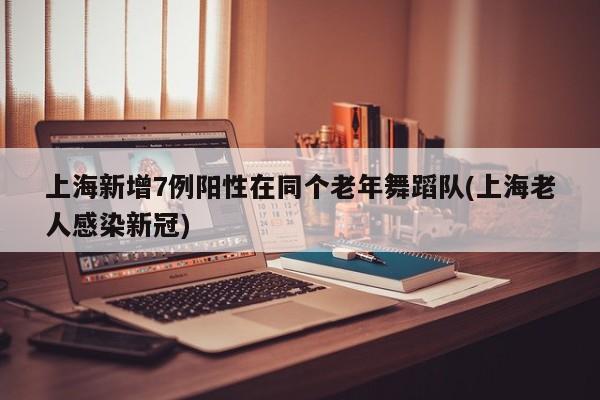 上海新增7例阳性在同个老年舞蹈队(上海老人感染新冠)