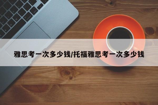 雅思考一次多少钱/托福雅思考一次多少钱