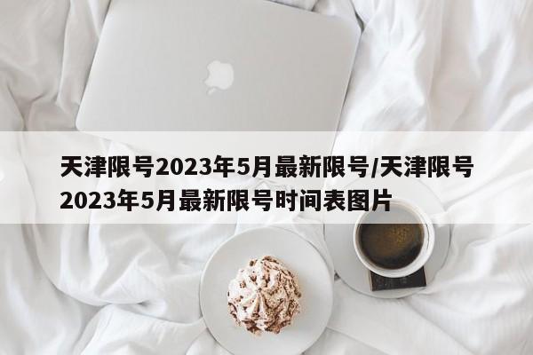 天津限号2023年5月最新限号/天津限号2023年5月最新限号时间表图片