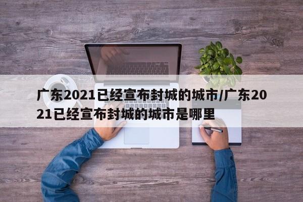 广东2021已经宣布封城的城市/广东2021已经宣布封城的城市是哪里
