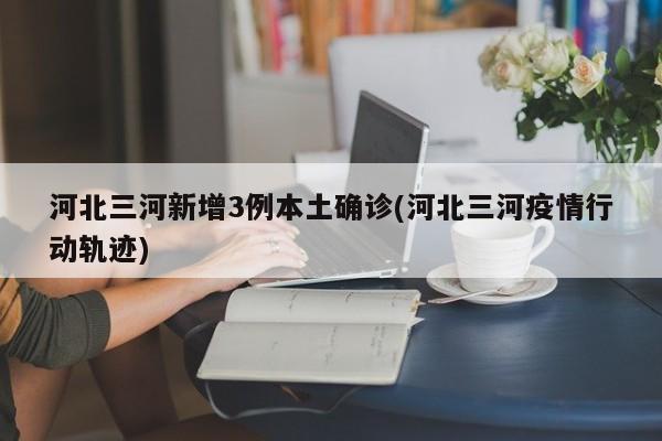 河北三河新增3例本土确诊(河北三河疫情行动轨迹)