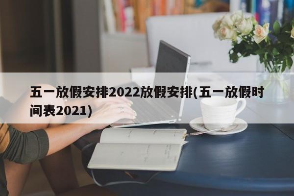 五一放假安排2022放假安排(五一放假时间表2021)
